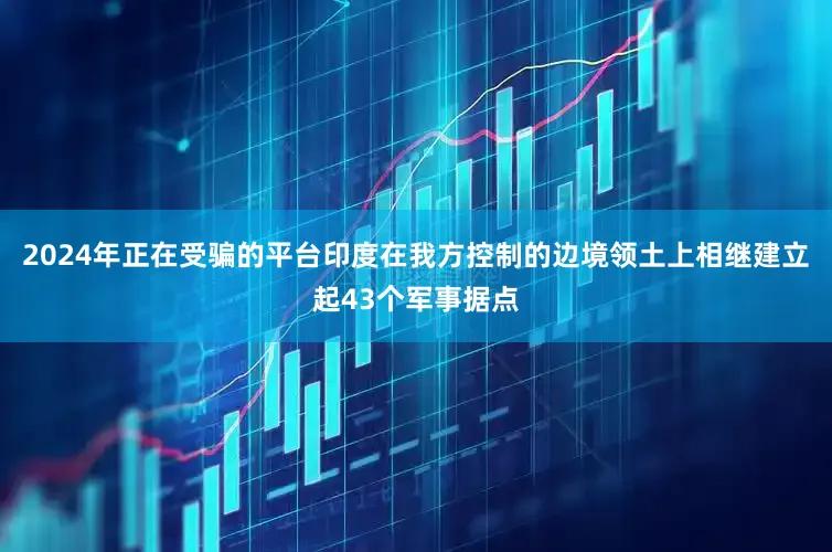2024年正在受骗的平台印度在我方控制的边境领土上相继建立起43个军事据点