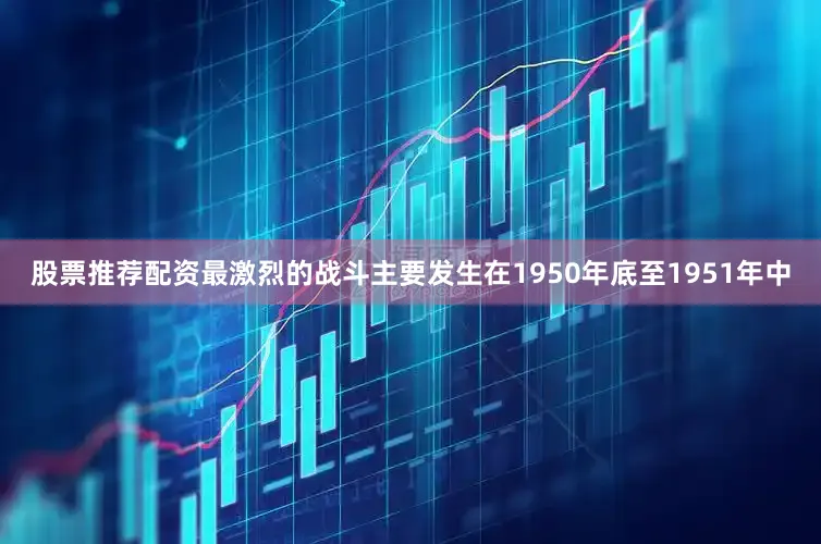 股票推荐配资最激烈的战斗主要发生在1950年底至1951年中