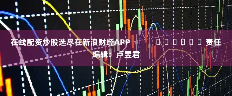 在线配资炒股选尽在新浪财经APP            						责任编辑：卢昱君