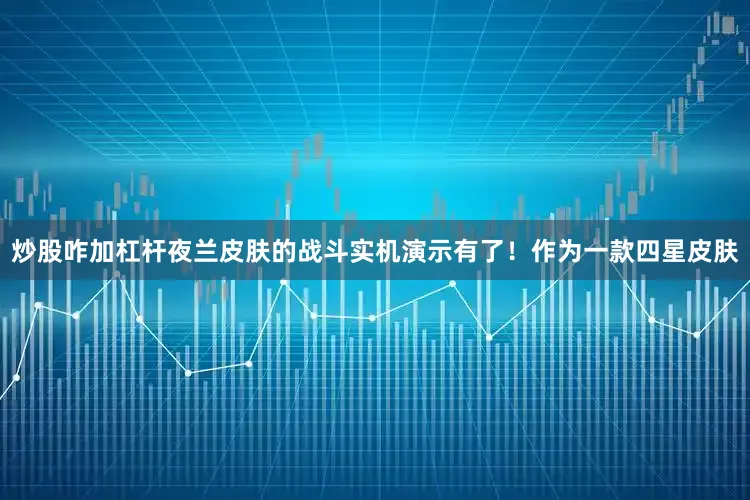 炒股咋加杠杆夜兰皮肤的战斗实机演示有了！作为一款四星皮肤