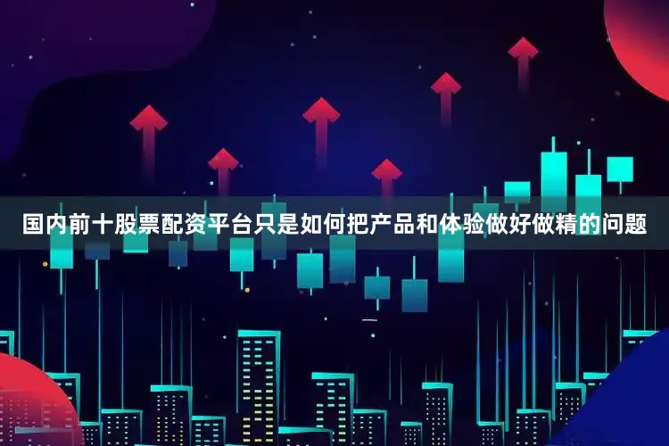 国内前十股票配资平台只是如何把产品和体验做好做精的问题