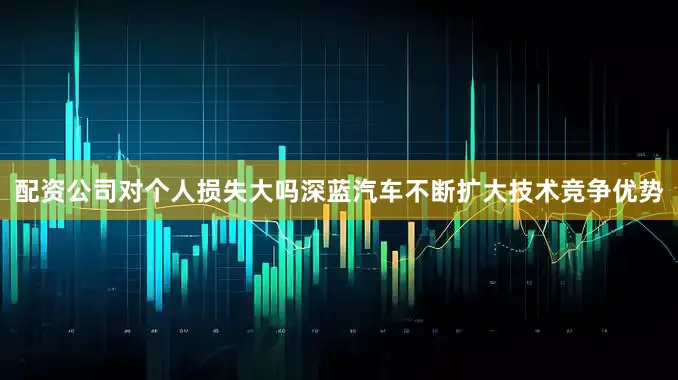 配资公司对个人损失大吗深蓝汽车不断扩大技术竞争优势
