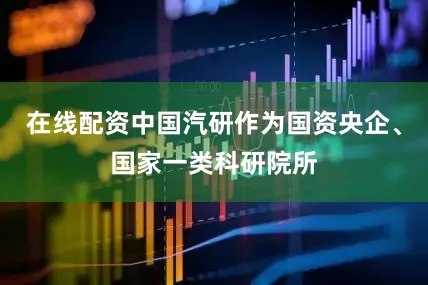 在线配资中国汽研作为国资央企、国家一类科研院所