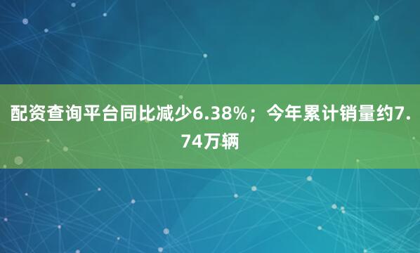 配资查询平台同比减少6.38%；今年累计销量约7.74万辆