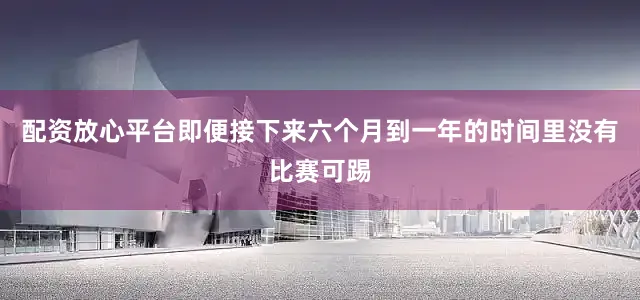 配资放心平台即便接下来六个月到一年的时间里没有比赛可踢