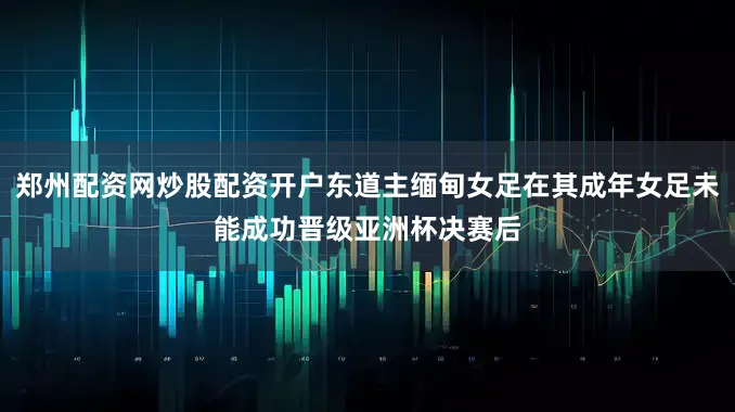 郑州配资网炒股配资开户东道主缅甸女足在其成年女足未能成功晋级亚洲杯决赛后