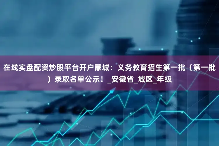 在线实盘配资炒股平台开户蒙城：义务教育招生第一批（第一批）录取名单公示！_安徽省_城区_年级