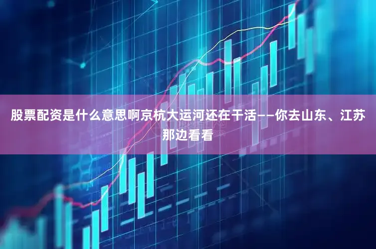 股票配资是什么意思啊京杭大运河还在干活——你去山东、江苏那边看看